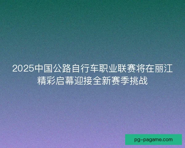 2025中国公路自行车职业联赛将在丽江精彩启幕迎接全新赛季挑战
