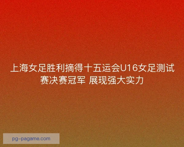 上海女足胜利摘得十五运会U16女足测试赛决赛冠军 展现强大实力