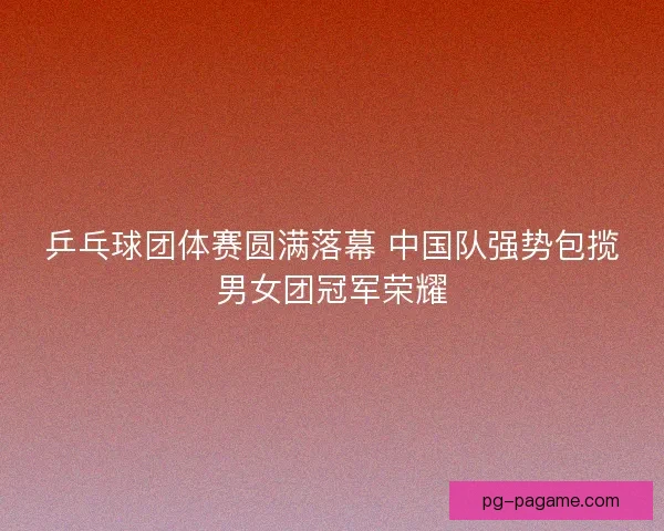 乒乓球团体赛圆满落幕 中国队强势包揽男女团冠军荣耀
