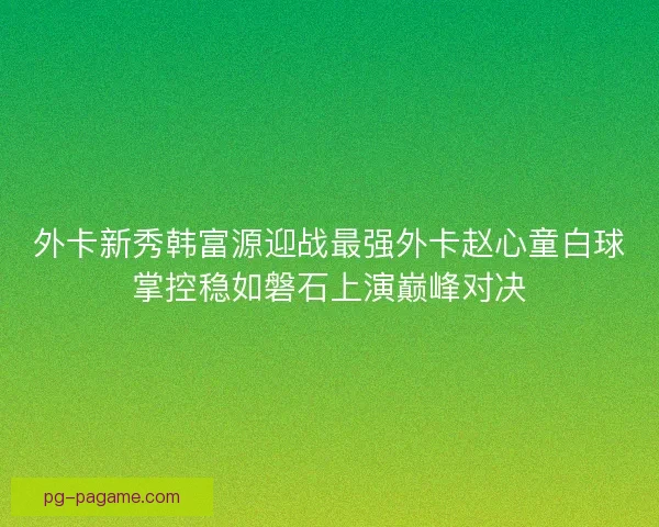 外卡新秀韩富源迎战最强外卡赵心童白球掌控稳如磐石上演巅峰对决